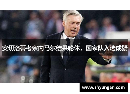 安切洛蒂考察内马尔结果轮休，国家队入选成疑